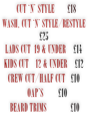 
   Cut ‘n’ Style       £18
Wash, Cut ‘n’ Style/Restyle     £25 
Lads Cut  19 & under    £14 
kids Cut    12 & under    £12 Crew Cut/half cut   £10
    Oap’s        £10
 Beard Trims             £10

 