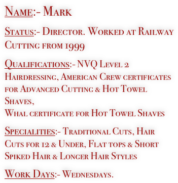 Name:- Mark

Status:- Director. Worked at Railway Cutting from 1999

Qualifications:- NVQ Level 2 Hairdressing, American Crew certificates for Advanced Cutting & Hot Towel Shaves, 
Whal certificate for Hot Towel Shaves

Specialities:- Traditional Cuts, Hair Cuts for 12 & Under, Flat tops & Short Spiked Hair & Longer Hair Styles

Work Days:- Wednesdays.