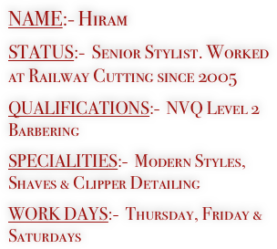 NAME:- Hiram 

STATUS:-  Senior Stylist. Worked at Railway Cutting since 2005

QUALIFICATIONS:-  NVQ Level 2 Barbering

SPECIALITIES:-  Modern Styles, Shaves & Clipper Detailing 

WORK DAYS:-  Thursday, Friday & Saturdays


