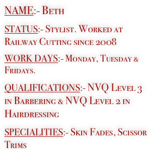 NAME:- Beth

STATUS:- Stylist. Worked at Railway Cutting since 2008

WORK DAYS:- Monday, Tuesday & Fridays.

QUALIFICATIONS:- NVQ Level 3
in Barbering & NVQ Level 2 in  Hairdressing

SPECIALITIES:- Skin Fades, Scissor Trims
