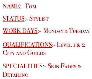 NAME:- Tom

STATUS:- Stylist

WORK DAYS:-  Monday & Tuesday

QUALIFICATIONS:- Level 1 & 2 City and Guilds

SPECIALITIES:- Skin Fades &                                                              Detailing.